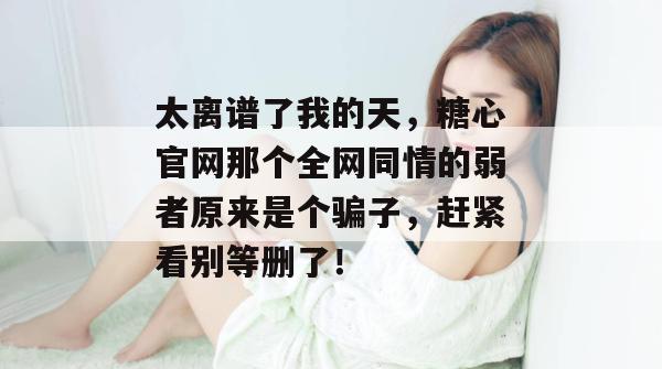 太离谱了我的天,糖心官网那个全网同情的弱者原来是个骗子,赶紧看别等删了!