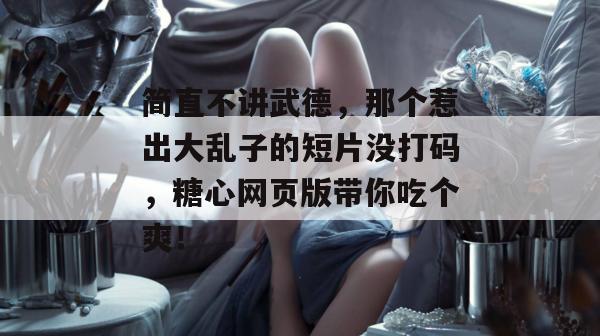 简直不讲武德,那个惹出大乱子的短片没打码,糖心网页版带你吃个爽!