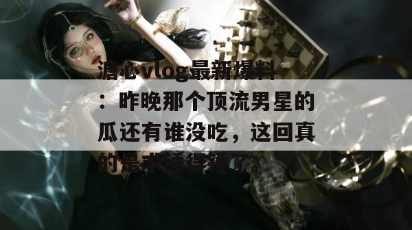 溏心vlog最新爆料:昨晚那个顶流男星的瓜还有谁没吃,这回真的是求锤得锤了。