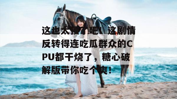 这也太顶了吧!这剧情反转得连吃瓜群众的CPU都干烧了,糖心破解版带你吃个爽!