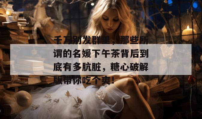 千万别发群里,那些所谓的名媛下午茶背后到底有多肮脏,糖心破解版带你吃个爽!