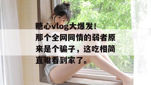 糖心vlog大爆发!那个全网同情的弱者原来是个骗子,这吃相简直难看到家了。