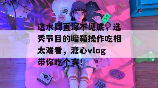 这水简直深不见底,选秀节目的暗箱操作吃相太难看,溏心vlog带你吃个爽!