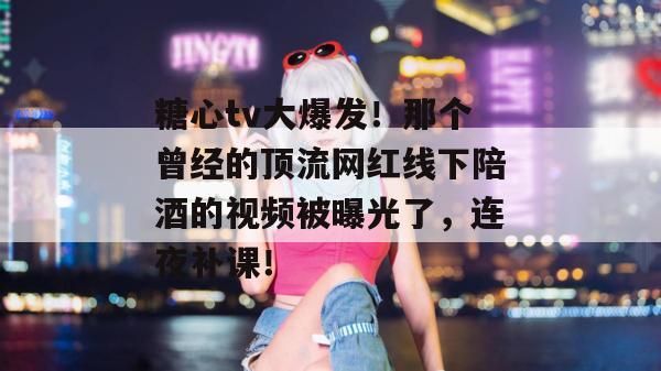 糖心tv大爆发!那个曾经的顶流网红线下陪酒的视频被曝光了,连夜补课!