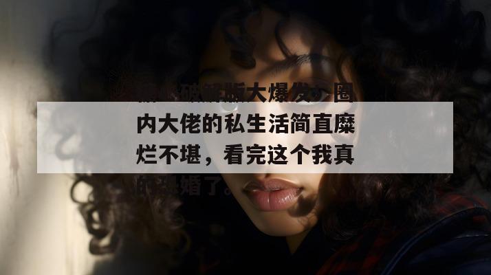 糖心破解版大爆发!圈内大佬的私生活简直糜烂不堪,看完这个我真的恐婚了。