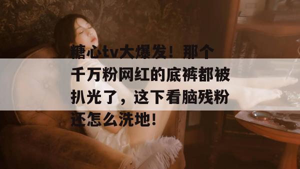 糖心tv大爆发!那个千万粉网红的底裤都被扒光了,这下看脑残粉还怎么洗地!