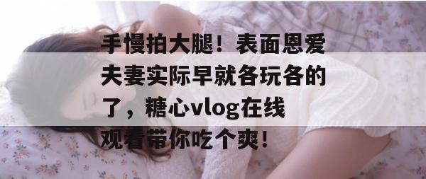 手慢拍大腿!表面恩爱夫妻实际早就各玩各的了,糖心vlog在线观看带你吃个爽!